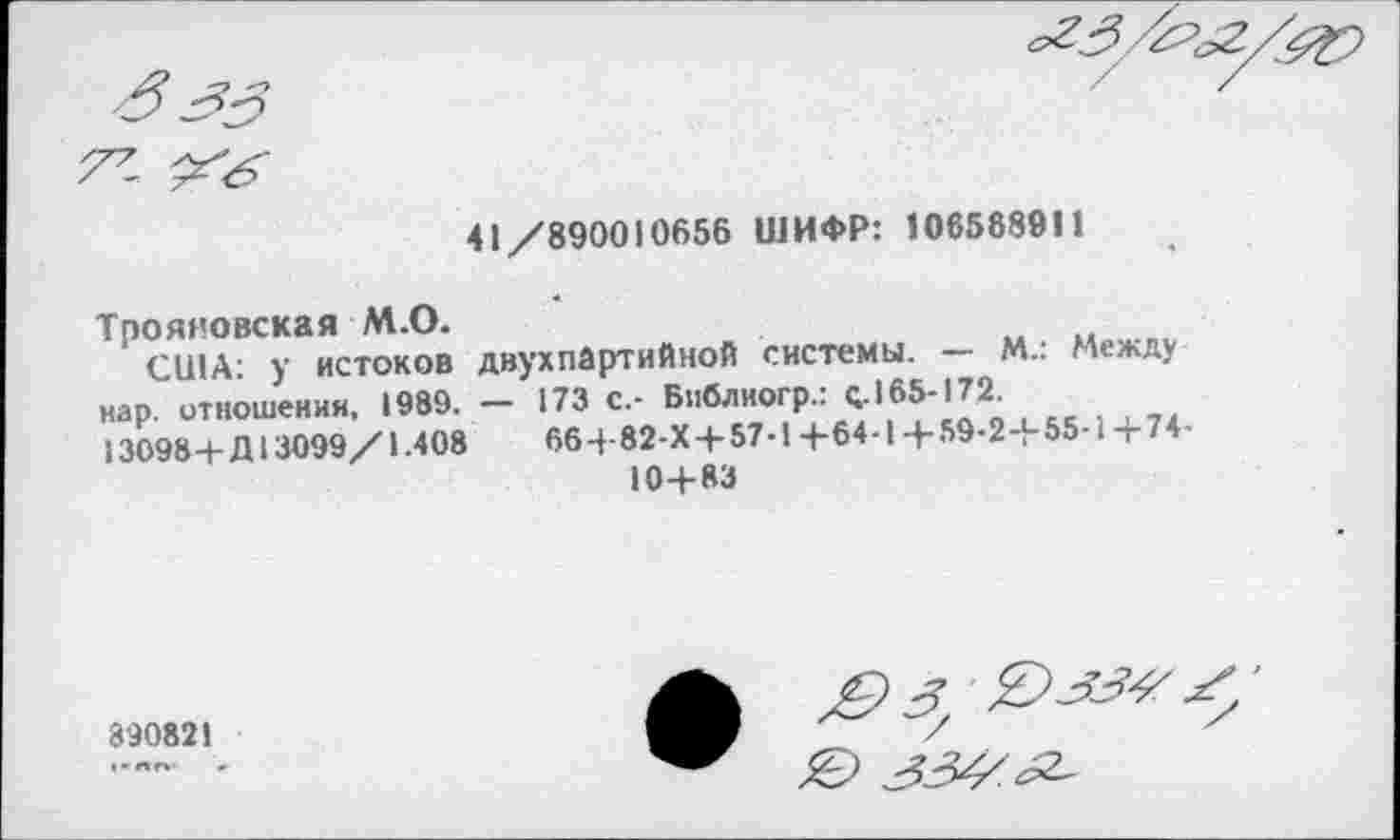 ﻿Т7' Хб'
41/890010656 ШИФР: 1065889П
Трояновская М.О.
США: у истоков двухпартийной системы. — М.: Между нар. отношения, 1989. — 173 с.- Библиогр.: с.165-172.
13098 4-Я 13099/1.408	664-82 X4-57-14-64-14-59-24-55-14-74-
104-83
890821